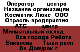 Оператор Call-центра › Название организации ­ Косметик Люкс, ООО › Отрасль предприятия ­ АТС, call-центр › Минимальный оклад ­ 25 000 - Все города Работа » Вакансии   . Тыва респ.,Ак-Довурак г.